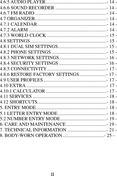 II  4.6.5 AUDIO PLAYER..................................................- 14 - 4.6.6 SOUND RECORDER ..........................................- 14 - 4.6.7 FM RADIO ...........................................................- 14 - 4.7 ORGANIZER...........................................................- 14 - 4.7.1 CALENDAR .........................................................- 14 - 4.7.2 ALARM ................................................................- 14 - 4.7.3 WORLD CLOCK .................................................- 15 - 4.8 SETTINGS ...............................................................- 15 - 4.8.1 DUAL SIM SETTINGS........................................- 15 - 4.8.2 PHONE SETTINGS .............................................- 15 - 4.8.3 NETWORK SETTINGS.......................................- 16 - 4.8.4 SECURITY SETTINGS .......................................- 16 - 4.8.5 CONNECTIVITY .................................................- 17 - 4.8.6 RESTORE FACTORY SETTINGS ......................- 17 - 4.9 USER PROFILES ....................................................- 17 - 4.10 EXTRA ..................................................................- 17 - 4.10.1 CALCULATOR ..................................................- 17 - 4.11 SERVICES .............................................................- 18 - 4.12 SHORTCUTS.........................................................- 18 - 5. ENTRY MODE ..........................................................- 18 - 5.1 LETTER ENTRY MODE ........................................- 18 - 5.2 NUMBER ENTRY MODE......................................- 19 - 6. CARE AND MAINTENANCE .................................- 19 - 7. TECHNICAL INFORMATION ................................- 21 - 8. BODY-WORN OPERATION ..................................- 25 - 