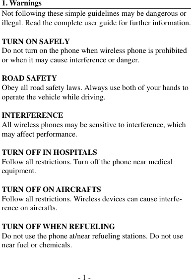 - 1 -  1. Warnings Not following these simple guidelines may be dangerous or illegal. Read the complete user guide for further information.  TURN ON SAFELY Do not turn on the phone when wireless phone is prohibited or when it may cause interference or danger.  ROAD SAFETY Obey all road safety laws. Always use both of your hands to operate the vehicle while driving.  INTERFERENCE All wireless phones may be sensitive to interference, which may affect performance.  TURN OFF IN HOSPITALS Follow all restrictions. Turn off the phone near medical equipment.  TURN OFF ON AIRCRAFTS Follow all restrictions. Wireless devices can cause interfe- rence on aircrafts.  TURN OFF WHEN REFUELING Do not use the phone at/near refueling stations. Do not use near fuel or chemicals. 