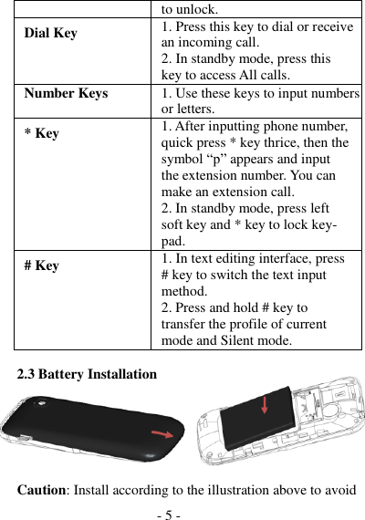 - 5 -    to unlock. Dial Key 1. Press this key to dial or receive an incoming call. 2. In standby mode, press this key to access All calls. Number Keys 1. Use these keys to input numbers or letters. * Key 1. After inputting phone number, quick press * key thrice, then the symbol “p” appears and input the extension number. You can make an extension call. 2. In standby mode, press left soft key and * key to lock key- pad. # Key 1. In text editing interface, press # key to switch the text input method. 2. Press and hold # key to transfer the profile of current mode and Silent mode.  2.3 Battery Installation                                                        Caution: Install according to the illustration above to avoid