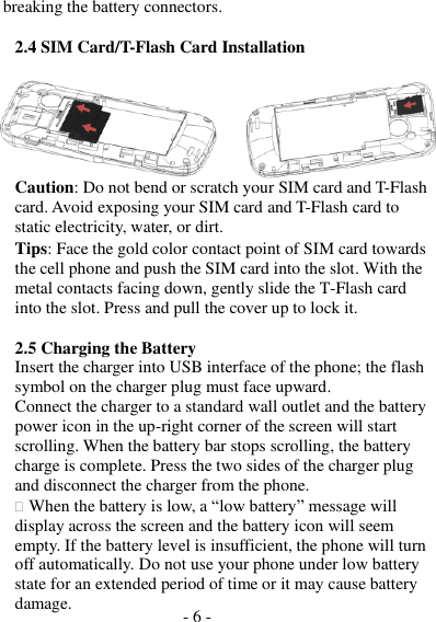 - 6 -  breaking the battery connectors.  2.4 SIM Card/T-Flash Card Installation       Caution: Do not bend or scratch your SIM card and T-Flash card. Avoid exposing your SIM card and T-Flash card to static electricity, water, or dirt. Tips: Face the gold color contact point of SIM card towards the cell phone and push the SIM card into the slot. With the metal contacts facing down, gently slide the T-Flash card into the slot. Press and pull the cover up to lock it.  2.5 Charging the Battery Insert the charger into USB interface of the phone; the flash symbol on the charger plug must face upward. Connect the charger to a standard wall outlet and the battery power icon in the up-right corner of the screen will start scrolling. When the battery bar stops scrolling, the battery charge is complete. Press the two sides of the charger plug and disconnect the charger from the phone.  When the battery is low, a “low battery” message will display across the screen and the battery icon will seem empty. If the battery level is insufficient, the phone will turn off automatically. Do not use your phone under low battery state for an extended period of time or it may cause battery damage. 