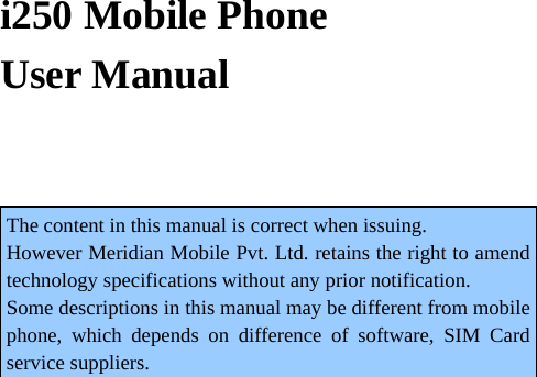   i250 Mobile Phone   User Manual  The content in this manual is correct when issuing. However Meridian Mobile Pvt. Ltd. retains the right to amend technology specifications without any prior notification. Some descriptions in this manual may be different from mobile phone, which depends on difference of software, SIM Card service suppliers. 