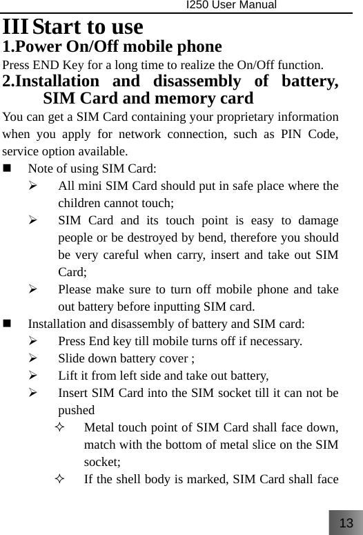 13                                I250 User Manual  III Start to use   1.Power On/Off mobile phone Press END Key for a long time to realize the On/Off function. 2.Installation and disassembly of battery, SIM Card and memory card You can get a SIM Card containing your proprietary information when you apply for network connection, such as PIN Code, service option available.  Note of using SIM Card: ¾ All mini SIM Card should put in safe place where the children cannot touch; ¾ SIM Card and its touch point is easy to damage people or be destroyed by bend, therefore you should be very careful when carry, insert and take out SIM Card; ¾ Please make sure to turn off mobile phone and take out battery before inputting SIM card.    Installation and disassembly of battery and SIM card: ¾ Press End key till mobile turns off if necessary. ¾ Slide down battery cover ; ¾ Lift it from left side and take out battery, ¾ Insert SIM Card into the SIM socket till it can not be pushed  Metal touch point of SIM Card shall face down, match with the bottom of metal slice on the SIM socket;  If the shell body is marked, SIM Card shall face 