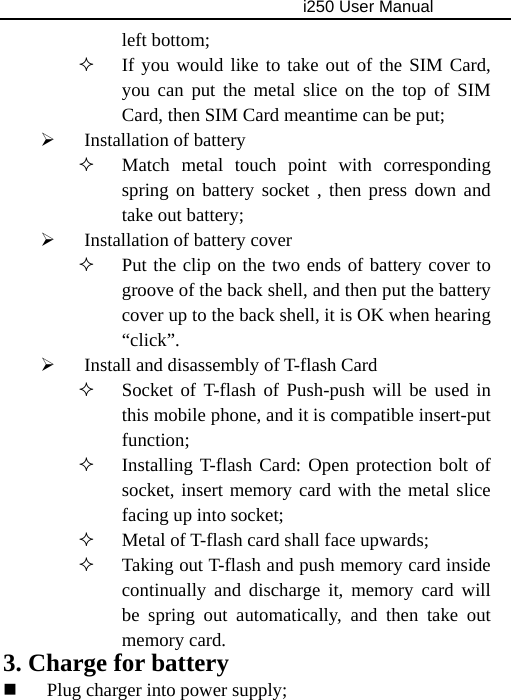                                     i250 User Manual  left bottom;    If you would like to take out of the SIM Card, you can put the metal slice on the top of SIM Card, then SIM Card meantime can be put; ¾ Installation of battery  Match metal touch point with corresponding spring on battery socket , then press down and take out battery; ¾ Installation of battery cover  Put the clip on the two ends of battery cover to groove of the back shell, and then put the battery cover up to the back shell, it is OK when hearing “click”. ¾ Install and disassembly of T-flash Card  Socket of T-flash of Push-push will be used in this mobile phone, and it is compatible insert-put function;  Installing T-flash Card: Open protection bolt of socket, insert memory card with the metal slice facing up into socket;  Metal of T-flash card shall face upwards;  Taking out T-flash and push memory card inside continually and discharge it, memory card will be spring out automatically, and then take out memory card. 3. Charge for battery  Plug charger into power supply; 