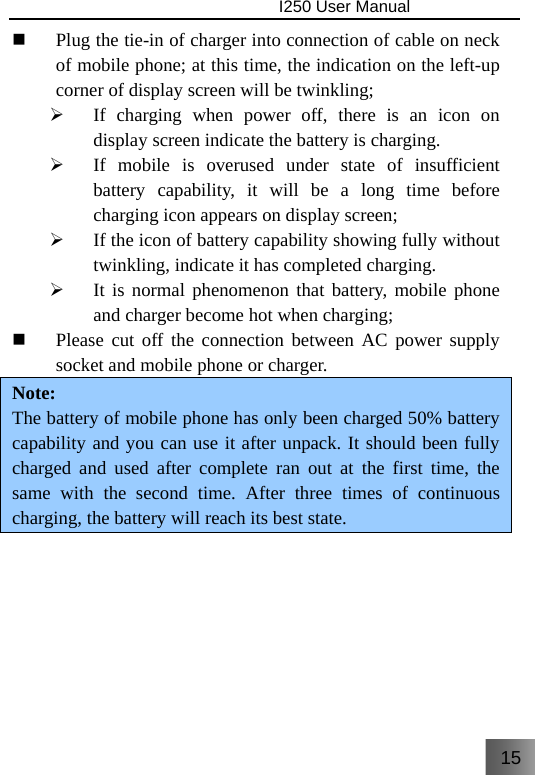 15                                I250 User Manual   Plug the tie-in of charger into connection of cable on neck of mobile phone; at this time, the indication on the left-up corner of display screen will be twinkling; ¾ If charging when power off, there is an icon on display screen indicate the battery is charging. ¾ If mobile is overused under state of insufficient battery capability, it will be a long time before charging icon appears on display screen; ¾ If the icon of battery capability showing fully without twinkling, indicate it has completed charging. ¾ It is normal phenomenon that battery, mobile phone and charger become hot when charging;  Please cut off the connection between AC power supply socket and mobile phone or charger. Note: The battery of mobile phone has only been charged 50% battery capability and you can use it after unpack. It should been fully charged and used after complete ran out at the first time, the same with the second time. After three times of continuous charging, the battery will reach its best state.    