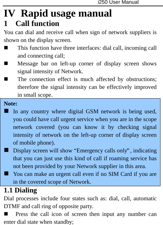                                     i250 User Manual  IV  Rapid usage manual 1 Call function You can dial and receive call when sign of network suppliers is shown on the display screen.  This function have three interfaces: dial call, incoming call and connecting call;  Message bar on left-up corner of display screen shows signal intensity of Network.  The connection effect is much affected by obstructions; therefore the signal intensity can be effectively improved in small scope.   Note:  In any country where digital GSM network is being used, you could have call urgent service when you are in the scope network covered (you can know it by checking signal intensity of network on the left-up corner of display screen of mobile phone).  Display screen will show “Emergency calls only“, indicating that you can just use this kind of call if roaming service has not been provided by your Network supplier in this area.  You can make an urgent call even if no SIM Card if you are in the covered scope of Network.   1.1 Dialing Dial processes include four states such as: dial, call, automatic DTMF and call ring of opposite party.  Press the call icon of screen then input any number can enter dial state when standby; 