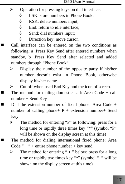 17                                I250 User Manual  ¾ Operation for pressing keys on dial interface:  LSK: store numbers in Phone Book;  RSK: delete numbers input;  End: return to idle interface;  Send: dial numbers input;  Direction key: move cursor.  Call interface can be entered on the two conditions as following: a .Press Key Send after entered numbers when standby, b .Press Key Send after selected and added numbers through “Phone Book”. ¾ Display the number of the opposite party if his/her number doesn’t exist in Phone Book, otherwise display his/her name. ¾ Cut off when used End Key and the icon of screen.  The method for dialing domestic call: Area Code + call number + Send Key  Dial the extension number of fixed phone: Area Code + number of calling phone+ P + extension number+ Send Key ¾ The method for entering “P” as following: press for a long time or rapidly three times key “*” (symbol “P” will be shown on the display screen at this time)  The method for dialing international fixed phone: Area Code “ + ” + entire phone number + key send ¾ The method for entering “ + ” below: press for a long time or rapidly two times key “*” (symbol “+” will be shown on the display screen at this time) 