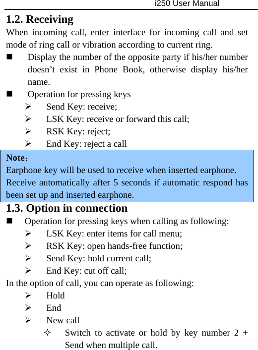                                     i250 User Manual  1.2. Receiving When incoming call, enter interface for incoming call and set mode of ring call or vibration according to current ring.  Display the number of the opposite party if his/her number doesn’t exist in Phone Book, otherwise display his/her name.  Operation for pressing keys ¾ Send Key: receive; ¾ LSK Key: receive or forward this call; ¾ RSK Key: reject; ¾ End Key: reject a call Note： Earphone key will be used to receive when inserted earphone. Receive automatically after 5 seconds if automatic respond has been set up and inserted earphone. 1.3. Option in connection  Operation for pressing keys when calling as following: ¾ LSK Key: enter items for call menu; ¾ RSK Key: open hands-free function; ¾ Send Key: hold current call; ¾ End Key: cut off call; In the option of call, you can operate as following: ¾ Hold ¾ End ¾ New call  Switch to activate or hold by key number 2 + Send when multiple call. 