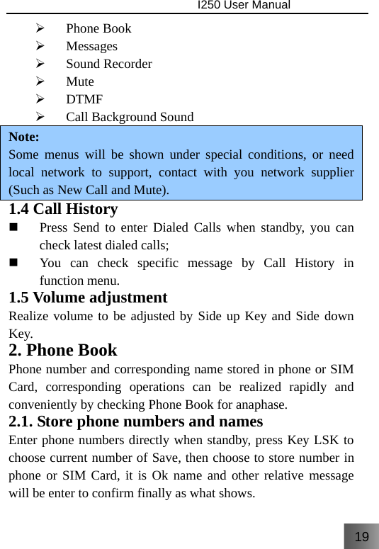 19                                I250 User Manual  ¾ Phone Book ¾ Messages ¾ Sound Recorder ¾ Mute ¾ DTMF ¾ Call Background Sound Note: Some menus will be shown under special conditions, or need local network to support, contact with you network supplier (Such as New Call and Mute). 1.4 Call History  Press Send to enter Dialed Calls when standby, you can check latest dialed calls;  You can check specific message by Call History in function menu. 1.5 Volume adjustment Realize volume to be adjusted by Side up Key and Side down Key. 2. Phone Book Phone number and corresponding name stored in phone or SIM Card, corresponding operations can be realized rapidly and conveniently by checking Phone Book for anaphase. 2.1. Store phone numbers and names Enter phone numbers directly when standby, press Key LSK to choose current number of Save, then choose to store number in phone or SIM Card, it is Ok name and other relative message will be enter to confirm finally as what shows. 