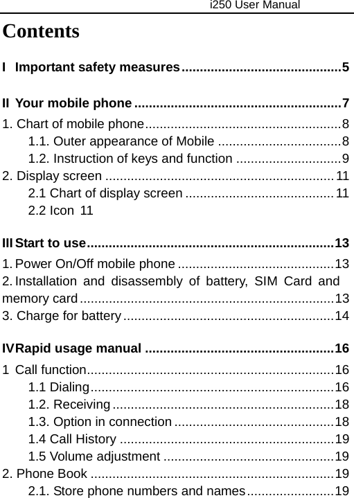                                     i250 User Manual  Contents I Important safety measures............................................5 II Your mobile phone.........................................................7 1. Chart of mobile phone......................................................8 1.1. Outer appearance of Mobile ..................................8 1.2. Instruction of keys and function .............................9 2. Display screen ...............................................................11 2.1 Chart of display screen ......................................... 11 2.2 Icon  11 III Start to use....................................................................13 1. Power On/Off mobile phone ...........................................13 2. Installation and disassembly of battery, SIM Card and memory card......................................................................13 3. Charge for battery..........................................................14 IV Rapid usage manual ....................................................16 1 Call function....................................................................16 1.1 Dialing...................................................................16 1.2. Receiving.............................................................18 1.3. Option in connection ............................................18 1.4 Call History ...........................................................19 1.5 Volume adjustment ...............................................19 2. Phone Book ...................................................................19 2.1. Store phone numbers and names........................19 