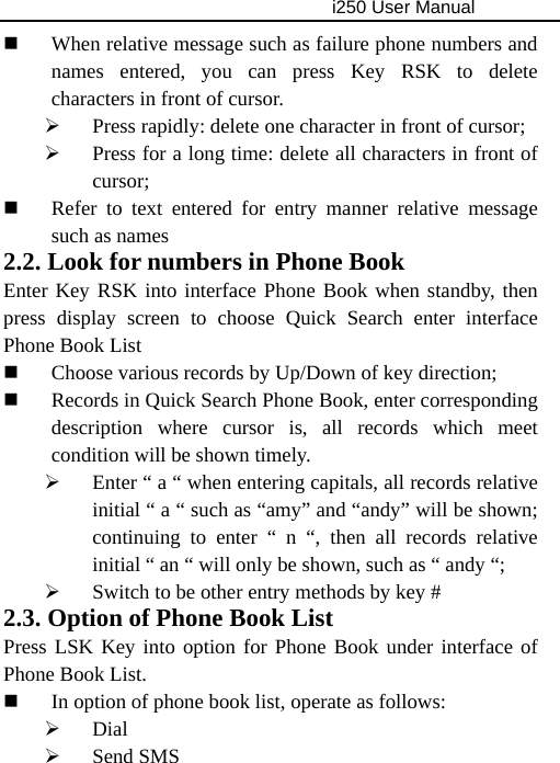                                     i250 User Manual   When relative message such as failure phone numbers and names entered, you can press Key RSK to delete characters in front of cursor. ¾ Press rapidly: delete one character in front of cursor; ¾ Press for a long time: delete all characters in front of cursor;  Refer to text entered for entry manner relative message such as names 2.2. Look for numbers in Phone Book Enter Key RSK into interface Phone Book when standby, then press display screen to choose Quick Search enter interface Phone Book List  Choose various records by Up/Down of key direction;  Records in Quick Search Phone Book, enter corresponding description where cursor is, all records which meet condition will be shown timely. ¾ Enter “ a “ when entering capitals, all records relative initial “ a “ such as “amy” and “andy” will be shown; continuing to enter “ n “, then all records relative initial “ an “ will only be shown, such as “ andy “; ¾ Switch to be other entry methods by key # 2.3. Option of Phone Book List Press LSK Key into option for Phone Book under interface of Phone Book List.  In option of phone book list, operate as follows:   ¾ Dial ¾ Send SMS 