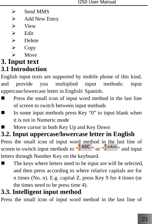 21                                I250 User Manual  ¾ Send MMS ¾ Add New Entry ¾ View ¾ Edit ¾ Delete ¾ Copy ¾ Move 3. Input text 3.1 Introduction English input texts are supported by mobile phone of this kind, and provide you multiplied input methods: input uppercase/lowercase letter in English\ Spanish.  Press the small icon of input word method in the last line of screen to switch between input methods  In some input methods press Key “0” to input blank when it is not in Numeric mode  Move cursor in both Key Up and Key Down 3.2. Input uppercase/lowercase letter in English   Press the small icon of input word method in the last line of screen to switch input methods to “ ” or “ ” and input letters through Number Key on the keyboard.    The keys where letters need to be input are will be selected, and then press according to where relative capitals are for n times (No. n). E.g. capital Z, press Key 9 for 4 times (or the times need to be press time 4). 3.3. Intelligent input method Press the small icon of input word method in the last line of 