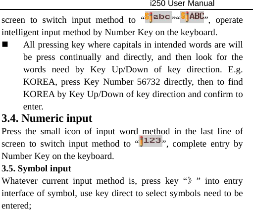                                     i250 User Manual  screen to switch input method to “ ”“ ”, operate intelligent input method by Number Key on the keyboard.  All pressing key where capitals in intended words are will be press continually and directly, and then look for the words need by Key Up/Down of key direction. E.g. KOREA, press Key Number 56732 directly, then to find KOREA by Key Up/Down of key direction and confirm to enter. 3.4. Numeric input   Press the small icon of input word method in the last line of screen to switch input method to “ ”, complete entry by Number Key on the keyboard. 3.5. Symbol input   Whatever current input method is, press key “》” into entry interface of symbol, use key direct to select symbols need to be entered;           