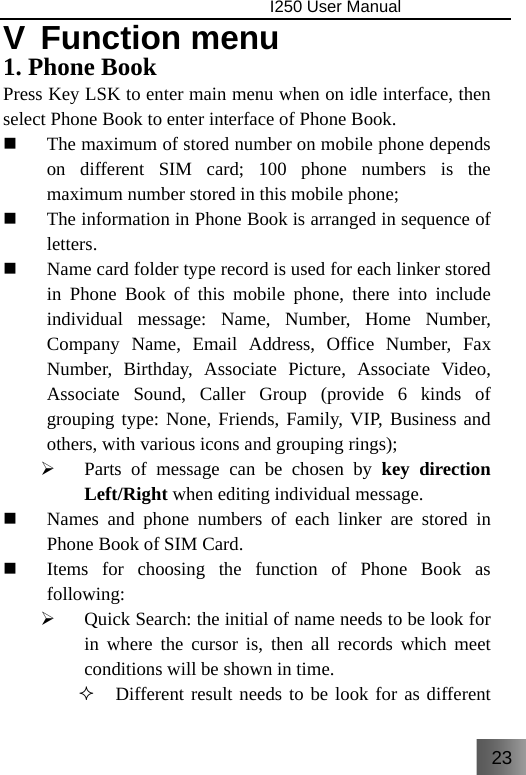 23                                I250 User Manual  V Function menu 1. Phone Book Press Key LSK to enter main menu when on idle interface, then select Phone Book to enter interface of Phone Book.  The maximum of stored number on mobile phone depends on different SIM card; 100 phone numbers is the maximum number stored in this mobile phone;  The information in Phone Book is arranged in sequence of letters.   Name card folder type record is used for each linker stored in Phone Book of this mobile phone, there into include individual message: Name, Number, Home Number, Company Name, Email Address, Office Number, Fax Number, Birthday, Associate Picture, Associate Video, Associate Sound, Caller Group (provide 6 kinds of grouping type: None, Friends, Family, VIP, Business and others, with various icons and grouping rings); ¾ Parts of message can be chosen by key direction Left/Right when editing individual message.  Names and phone numbers of each linker are stored in Phone Book of SIM Card.  Items for choosing the function of Phone Book as following: ¾ Quick Search: the initial of name needs to be look for in where the cursor is, then all records which meet conditions will be shown in time.  Different result needs to be look for as different 