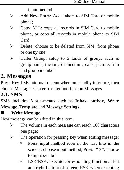                                     i250 User Manual  input method   ¾ Add New Entry: Add linkers to SIM Card or mobile phone; ¾ Copy ALL: copy all records in SIM Card to mobile phone, or copy all records in mobile phone to SIM Card; ¾ Delete: choose to be deleted from SIM, from phone or one by one ¾ Caller Group: setup to 5 kinds of groups such as group name, the ring of incoming calls, picture, film and group member 2. Messages Press Key LSK into main menu when on standby interface, then choose Messages Center to enter interface on Messages. 2.1. SMS SMS includes 5 sub-menus such as Inbox,  outbox, Write Message, Template and Message Settings.  Write Message New message can be edited in this item. ¾ The volume in each message can reach 160 characters one page; ¾ The operation for pressing key when editing message:  Press input method icon in the last line in the screen : choose input method; Press “》”: choose to input symbol  LSK/RSK: execute corresponding function at left and right bottom of screen; RSK when executing 