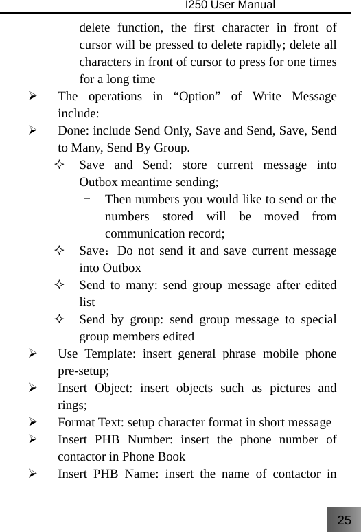 25                                I250 User Manual  delete function, the first character in front of cursor will be pressed to delete rapidly; delete all characters in front of cursor to press for one times for a long time ¾ The operations in “Option” of Write Message include: ¾ Done: include Send Only, Save and Send, Save, Send to Many, Send By Group.  Save and Send: store current message into Outbox meantime sending; –  Then numbers you would like to send or the numbers stored will be moved from communication record;  Save：Do not send it and save current message into Outbox  Send to many: send group message after edited list  Send by group: send group message to special group members edited ¾ Use Template: insert general phrase mobile phone pre-setup; ¾ Insert Object: insert objects such as pictures and rings; ¾ Format Text: setup character format in short message ¾ Insert PHB Number: insert the phone number of contactor in Phone Book ¾ Insert PHB Name: insert the name of contactor in 