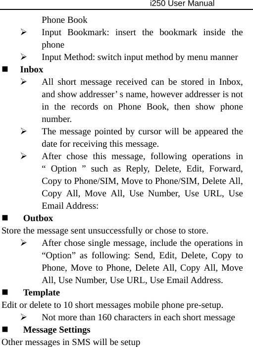                                     i250 User Manual  Phone Book ¾ Input Bookmark: insert the bookmark inside the phone ¾ Input Method: switch input method by menu manner  Inbox ¾ All short message received can be stored in Inbox, and show addresser’ s name, however addresser is not in the records on Phone Book, then show phone number. ¾ The message pointed by cursor will be appeared the date for receiving this message. ¾ After chose this message, following operations in “ Option ” such as Reply, Delete, Edit, Forward, Copy to Phone/SIM, Move to Phone/SIM, Delete All, Copy All, Move All, Use Number, Use URL, Use Email Address:    Outbox Store the message sent unsuccessfully or chose to store. ¾ After chose single message, include the operations in “Option” as following: Send, Edit, Delete, Copy to Phone, Move to Phone, Delete All, Copy All, Move All, Use Number, Use URL, Use Email Address.  Template Edit or delete to 10 short messages mobile phone pre-setup. ¾ Not more than 160 characters in each short message  Message Settings Other messages in SMS will be setup   