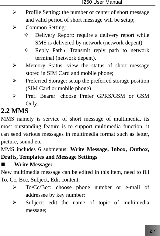 27                                I250 User Manual  ¾ Profile Setting: the number of center of short message and valid period of short message will be setup; ¾ Common Setting:  Delivery Report: require a delivery report while SMS is delivered by network (network depent).  Reply Path：Transmit reply path to network terminal (network depent). ¾ Memory Status: view the status of short message stored in SIM Card and mobile phone; ¾ Preferred Storage: setup the preferred storage position (SIM Card or mobile phone) ¾ Pref. Bearer: choose Prefer GPRS/GSM or GSM Only. 2.2 MMS MMS namely is service of short message of multimedia, its most outstanding feature is to support multimedia function, it can send various messages in multimedia format such as letter, picture, sound etc. MMS includes 6 submenus: Write Message, Inbox, Outbox, Drafts, Templates and Message Settings  Write Message: New multimedia message can be edited in this item, need to fill To, Cc, Bcc, Subject, Edit content; ¾ To/Cc/Bcc: choose phone number or e-mail of addressee by key number; ¾ Subject: edit the name of topic of multimedia message; 