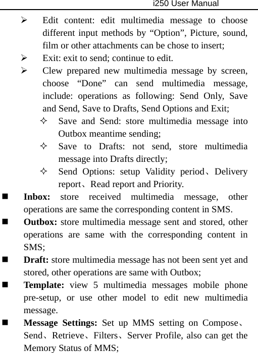                                     i250 User Manual  ¾ Edit content: edit multimedia message to choose different input methods by “Option”, Picture, sound, film or other attachments can be chose to insert; ¾ Exit: exit to send; continue to edit. ¾ Clew prepared new multimedia message by screen, choose “Done” can send multimedia message, include: operations as following: Send Only, Save and Send, Save to Drafts, Send Options and Exit;  Save and Send: store multimedia message into Outbox meantime sending;  Save to Drafts: not send, store multimedia message into Drafts directly;  Send Options: setup Validity period、Delivery report、Read report and Priority.    Inbox: store received multimedia message, other operations are same the corresponding content in SMS.  Outbox: store multimedia message sent and stored, other operations are same with the corresponding content in SMS;  Draft: store multimedia message has not been sent yet and stored, other operations are same with Outbox;  Template: view 5 multimedia messages mobile phone pre-setup, or use other model to edit new multimedia message.  Message Settings: Set up MMS setting on Compose、Send、Retrieve、Filters、Server Profile, also can get the Memory Status of MMS; 