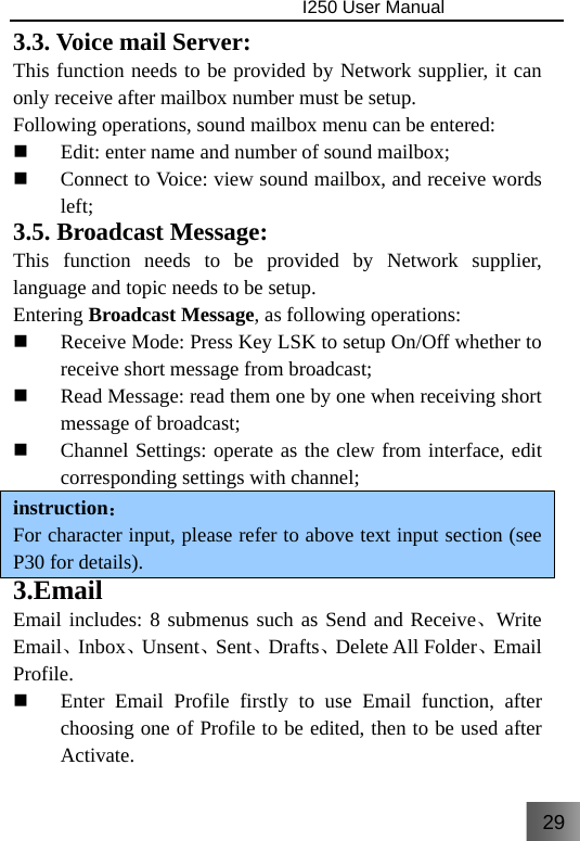 29                                I250 User Manual  3.3. Voice mail Server: This function needs to be provided by Network supplier, it can only receive after mailbox number must be setup. Following operations, sound mailbox menu can be entered:  Edit: enter name and number of sound mailbox;  Connect to Voice: view sound mailbox, and receive words left; 3.5. Broadcast Message: This function needs to be provided by Network supplier, language and topic needs to be setup. Entering Broadcast Message, as following operations:  Receive Mode: Press Key LSK to setup On/Off whether to receive short message from broadcast;  Read Message: read them one by one when receiving short message of broadcast;  Channel Settings: operate as the clew from interface, edit corresponding settings with channel; instruction： For character input, please refer to above text input section (see P30 for details). 3.Email Email includes: 8 submenus such as Send and Receive、Write Email、Inbox、Unsent、Sent、Drafts、Delete All Folder、Email Profile.  Enter Email Profile firstly to use Email function, after choosing one of Profile to be edited, then to be used after Activate. 