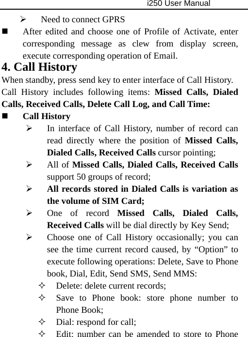                                     i250 User Manual  ¾ Need to connect GPRS  After edited and choose one of Profile of Activate, enter corresponding message as clew from display screen, execute corresponding operation of Email. 4. Call History When standby, press send key to enter interface of Call History. Call History includes following items: Missed Calls, Dialed Calls, Received Calls, Delete Call Log, and Call Time:  Call History ¾ In interface of Call History, number of record can read directly where the position of Missed Calls, Dialed Calls, Received Calls cursor pointing; ¾ All of Missed Calls, Dialed Calls, Received Calls support 50 groups of record; ¾ All records stored in Dialed Calls is variation as the volume of SIM Card; ¾ One of record Missed Calls, Dialed Calls, Received Calls will be dial directly by Key Send; ¾ Choose one of Call History occasionally; you can see the time current record caused, by “Option” to execute following operations: Delete, Save to Phone book, Dial, Edit, Send SMS, Send MMS:  Delete: delete current records;  Save to Phone book: store phone number to Phone Book;  Dial: respond for call;  Edit: number can be amended to store to Phone 