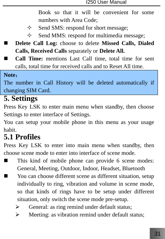 31                                I250 User Manual  Book so that it will be convenient for some numbers with Area Code;  Send SMS: respond for short message;  Send MMS: respond for multimedia message;  Delete Call Log: choose to delete Missed Calls, Dialed Calls, Received Calls separately or Delete All.  Call Time: mentions Last Call time, total time for sent calls, total time for received calls and to Reset All time. Note： The number in Call History will be deleted automatically if changing SIM Card. 5. Settings Press Key LSK to enter main menu when standby, then choose Settings to enter interface of Settings. You can setup your mobile phone in this menu as your usage habit. 5.1 Profiles Press Key LSK to enter into main menu when standby, then choose scene mode to enter into interface of scene mode.  This kind of mobile phone can provide 6 scene modes: General, Meeting, Outdoor, Indoor, Headset, Bluetooth  You can choose different scene as different situation, setup individually to ring, vibration and volume in scene mode, so that kinds of rings have to be setup under different situation, only switch the scene mode pre-setup. ¾ General: as ring remind under default status; ¾ Meeting: as vibration remind under default status; 