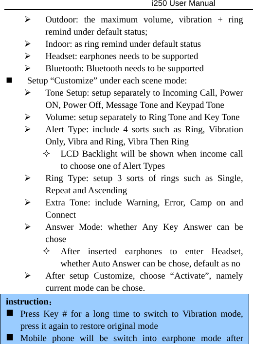                                     i250 User Manual  ¾ Outdoor: the maximum volume, vibration + ring remind under default status; ¾ Indoor: as ring remind under default status ¾ Headset: earphones needs to be supported ¾ Bluetooth: Bluetooth needs to be supported  Setup “Customize” under each scene mode: ¾ Tone Setup: setup separately to Incoming Call, Power ON, Power Off, Message Tone and Keypad Tone ¾ Volume: setup separately to Ring Tone and Key Tone ¾ Alert Type: include 4 sorts such as Ring, Vibration Only, Vibra and Ring, Vibra Then Ring  LCD Backlight will be shown when income call to choose one of Alert Types ¾ Ring Type: setup 3 sorts of rings such as Single, Repeat and Ascending ¾ Extra Tone: include Warning, Error, Camp on and Connect ¾ Answer Mode: whether Any Key Answer can be chose  After inserted earphones to enter Headset, whether Auto Answer can be chose, default as no ¾ After setup Customize, choose “Activate”, namely current mode can be chose. instruction：  Press Key # for a long time to switch to Vibration mode, press it again to restore original mode    Mobile phone will be switch into earphone mode after 