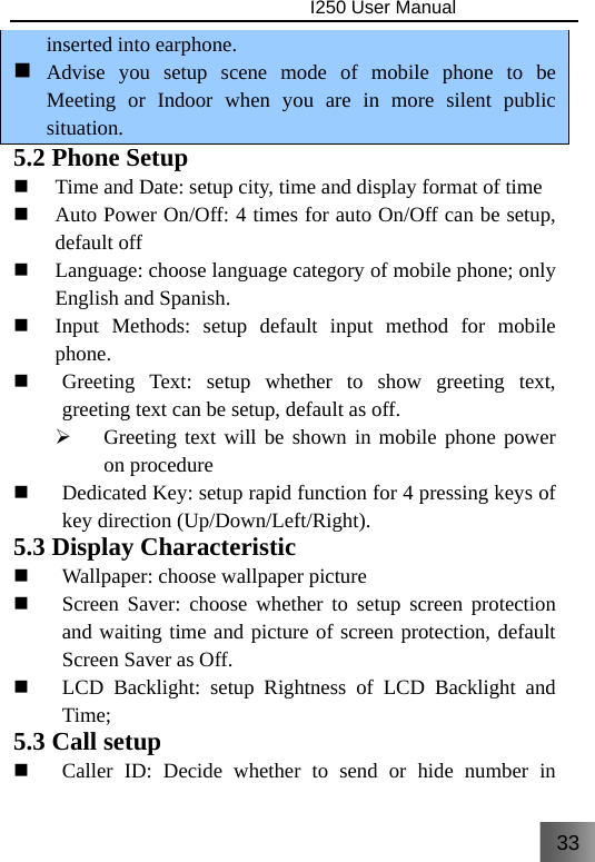 33                                I250 User Manual  inserted into earphone.  Advise you setup scene mode of mobile phone to be Meeting or Indoor when you are in more silent public situation. 5.2 Phone Setup  Time and Date: setup city, time and display format of time  Auto Power On/Off: 4 times for auto On/Off can be setup, default off  Language: choose language category of mobile phone; only English and Spanish.  Input Methods: setup default input method for mobile phone.  Greeting Text: setup whether to show greeting text, greeting text can be setup, default as off. ¾ Greeting text will be shown in mobile phone power on procedure  Dedicated Key: setup rapid function for 4 pressing keys of key direction (Up/Down/Left/Right). 5.3 Display Characteristic  Wallpaper: choose wallpaper picture    Screen Saver: choose whether to setup screen protection and waiting time and picture of screen protection, default Screen Saver as Off.  LCD Backlight: setup Rightness of LCD Backlight and Time; 5.3 Call setup  Caller ID: Decide whether to send or hide number in 