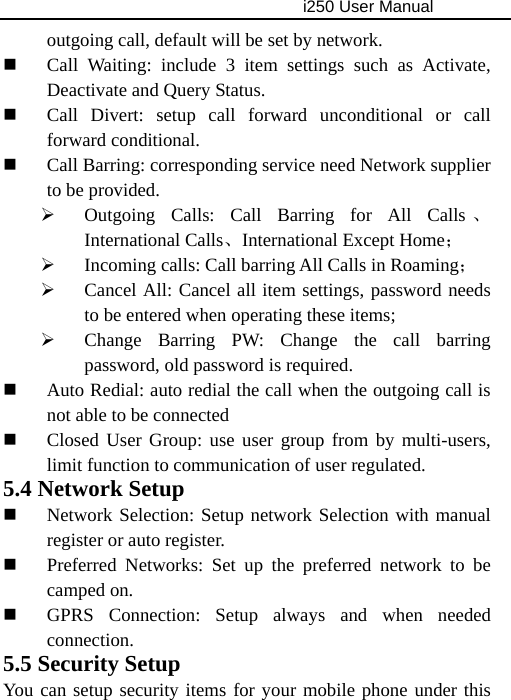                                     i250 User Manual  outgoing call, default will be set by network.  Call Waiting: include 3 item settings such as Activate, Deactivate and Query Status.  Call Divert: setup call forward unconditional or call forward conditional.  Call Barring: corresponding service need Network supplier to be provided. ¾ Outgoing Calls: Call Barring for All Calls 、International Calls、International Except Home； ¾ Incoming calls: Call barring All Calls in Roaming； ¾ Cancel All: Cancel all item settings, password needs to be entered when operating these items; ¾ Change Barring PW: Change the call barring password, old password is required.  Auto Redial: auto redial the call when the outgoing call is not able to be connected  Closed User Group: use user group from by multi-users, limit function to communication of user regulated. 5.4 Network Setup  Network Selection: Setup network Selection with manual register or auto register.  Preferred Networks: Set up the preferred network to be camped on.  GPRS Connection: Setup always and when needed connection. 5.5 Security Setup You can setup security items for your mobile phone under this 