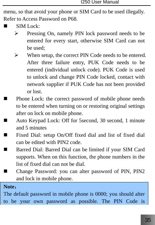 35                                I250 User Manual  menu, so that avoid your phone or SIM Card to be used illegally. Refer to Access Password on P68.  SIM Lock: ¾ Pressing On, namely PIN lock password needs to be entered for every start, otherwise SIM Card can not be used; ¾ When setup, the correct PIN Code needs to be entered. After three failure entry, PUK Code needs to be entered (individual unlock code). PUK Code is used to unlock and change PIN Code locked, contact with network supplier if PUK Code has not been provided or lost.  Phone Lock: the correct password of mobile phone needs to be entered when turning on or restoring original settings after on lock on mobile phone.  Auto Keypad Lock: Off for 5second, 30 second, 1 minute and 5 minutes  Fixed Dial: setup On/Off fixed dial and list of fixed dial can be edited with PIN2 code.  Barred Dial: Barred Dial can be limited if your SIM Card supports. When on this function, the phone numbers in the list of fixed dial can not be dial.  Change Password: you can alter password of PIN, PIN2 and lock in mobile phone. Note： The default password in mobile phone is 0000; you should alter to be your own password as possible. The PIN Code is 