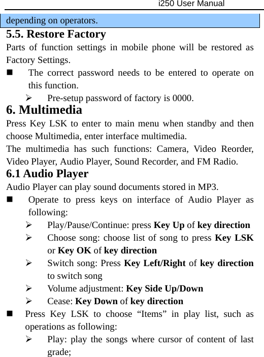                                     i250 User Manual  depending on operators. 5.5. Restore Factory Parts of function settings in mobile phone will be restored as Factory Settings.  The correct password needs to be entered to operate on this function. ¾ Pre-setup password of factory is 0000. 6. Multimedia Press Key LSK to enter to main menu when standby and then choose Multimedia, enter interface multimedia. The multimedia has such functions: Camera, Video Reorder, Video Player, Audio Player, Sound Recorder, and FM Radio. 6.1 Audio Player Audio Player can play sound documents stored in MP3.  Operate to press keys on interface of Audio Player as following: ¾ Play/Pause/Continue: press Key Up of key direction ¾ Choose song: choose list of song to press Key LSK or Key OK of key direction ¾ Switch song: Press Key Left/Right of key direction to switch song ¾ Volume adjustment: Key Side Up/Down ¾ Cease: Key Down of key direction  Press Key LSK to choose “Items” in play list, such as operations as following: ¾ Play: play the songs where cursor of content of last grade; 