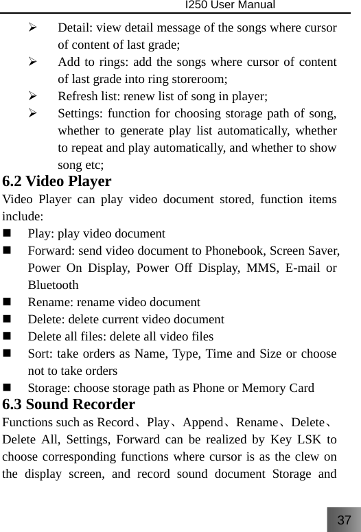 37                                I250 User Manual  ¾ Detail: view detail message of the songs where cursor of content of last grade; ¾ Add to rings: add the songs where cursor of content of last grade into ring storeroom; ¾ Refresh list: renew list of song in player; ¾ Settings: function for choosing storage path of song, whether to generate play list automatically, whether to repeat and play automatically, and whether to show song etc; 6.2 Video Player Video Player can play video document stored, function items include:  Play: play video document  Forward: send video document to Phonebook, Screen Saver, Power On Display, Power Off Display, MMS, E-mail or Bluetooth  Rename: rename video document  Delete: delete current video document  Delete all files: delete all video files  Sort: take orders as Name, Type, Time and Size or choose not to take orders  Storage: choose storage path as Phone or Memory Card 6.3 Sound Recorder Functions such as Record、Play、Append、Rename、Delete、Delete All, Settings, Forward can be realized by Key LSK to choose corresponding functions where cursor is as the clew on the display screen, and record sound document Storage and 