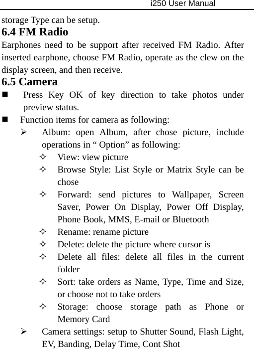                                     i250 User Manual  storage Type can be setup. 6.4 FM Radio Earphones need to be support after received FM Radio. After inserted earphone, choose FM Radio, operate as the clew on the display screen, and then receive. 6.5 Camera  Press Key OK of key direction to take photos under preview status.  Function items for camera as following: ¾ Album: open Album, after chose picture, include operations in “ Option” as following:  View: view picture  Browse Style: List Style or Matrix Style can be chose  Forward: send pictures to Wallpaper, Screen Saver, Power On Display, Power Off Display, Phone Book, MMS, E-mail or Bluetooth  Rename: rename picture  Delete: delete the picture where cursor is  Delete all files: delete all files in the current folder  Sort: take orders as Name, Type, Time and Size, or choose not to take orders  Storage: choose storage path as Phone or Memory Card ¾ Camera settings: setup to Shutter Sound, Flash Light, EV, Banding, Delay Time, Cont Shot 