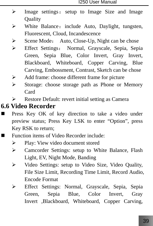 39                                I250 User Manual  ¾ Image settings：setup to Image Size and Image Quality ¾ White Balance：include Auto, Daylight, tungsten, Fluorescent, Cloud, Incandescence ¾ Scene Mode：  Auto, Close-Up, Night can be chose ¾ Effect Settings： Normal, Grayscale, Sepia, Sepia Green, Sepia Blue, Color Invert, Gray Invert, Blackboard, Whiteboard, Copper Carving, Blue Carving, Embossment, Contrast, Sketch can be chose ¾ Add frame: choose different frame for picture ¾ Storage: choose storage path as Phone or Memory Card ¾ Restore Default: revert initial setting as Camera 6.6 Video Recorder  Press Key OK of key direction to take a video under preview status; Press Key LSK to enter “Option”, press Key RSK to return;  Function items of Video Recorder include: ¾ Play: View video document stored ¾ Camcorder Settings: setup to White Balance, Flash Light, EV, Night Mode, Banding ¾ Video Settings: setup to Video Size, Video Quality, File Size Limit, Recording Time Limit, Record Audio, Encode Format ¾ Effect Settings: Normal, Grayscale, Sepia, Sepia Green, Sepia Blue, Color Invert, Gray Invert ,Blackboard, Whiteboard, Copper Carving, 