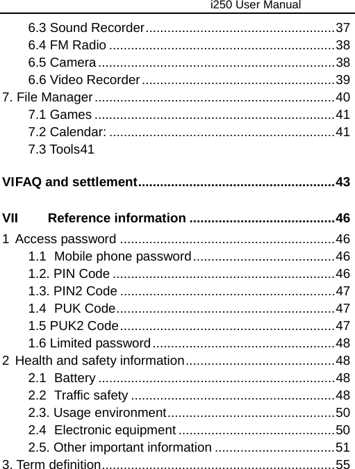                                     i250 User Manual  6.3 Sound Recorder....................................................37 6.4 FM Radio ..............................................................38 6.5 Camera.................................................................38 6.6 Video Recorder.....................................................39 7. File Manager..................................................................40 7.1 Games ..................................................................41 7.2 Calendar: ..............................................................41 7.3 Tools 41 VI FAQ and settlement......................................................43 VII Reference information ........................................46 1 Access password ...........................................................46 1.1 Mobile phone password.......................................46 1.2. PIN Code .............................................................46 1.3. PIN2 Code ...........................................................47 1.4 PUK Code............................................................47 1.5 PUK2 Code...........................................................47 1.6 Limited password..................................................48 2 Health and safety information.........................................48 2.1 Battery .................................................................48 2.2 Traffic safety ........................................................48 2.3. Usage environment..............................................50 2.4 Electronic equipment ...........................................50 2.5. Other important information .................................51 3. Term definition................................................................55  