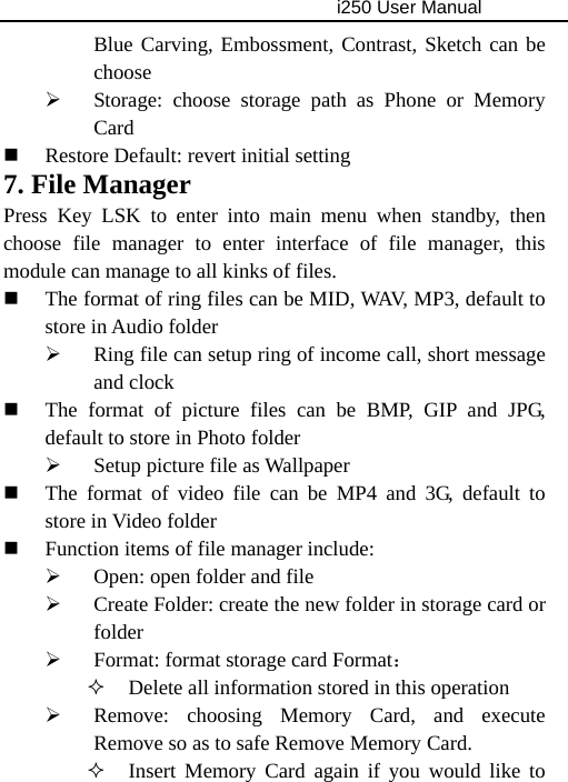                                     i250 User Manual  Blue Carving, Embossment, Contrast, Sketch can be choose ¾ Storage: choose storage path as Phone or Memory Card  Restore Default: revert initial setting 7. File Manager Press Key LSK to enter into main menu when standby, then choose file manager to enter interface of file manager, this module can manage to all kinks of files.  The format of ring files can be MID, WAV, MP3, default to store in Audio folder ¾ Ring file can setup ring of income call, short message and clock  The format of picture files can be BMP, GIP and JPG, default to store in Photo folder ¾ Setup picture file as Wallpaper  The format of video file can be MP4 and 3G, default to store in Video folder  Function items of file manager include: ¾ Open: open folder and file ¾ Create Folder: create the new folder in storage card or folder ¾ Format: format storage card Format：  Delete all information stored in this operation ¾ Remove: choosing Memory Card, and execute Remove so as to safe Remove Memory Card.  Insert Memory Card again if you would like to 