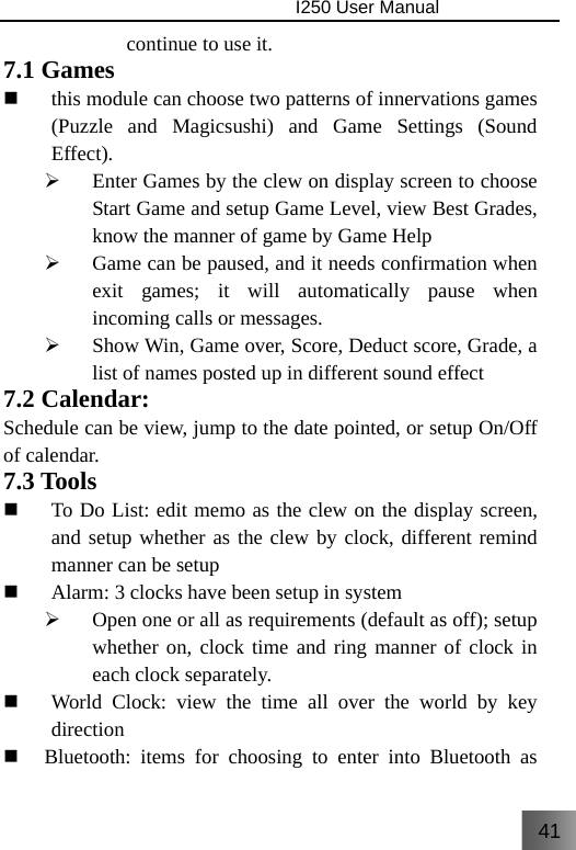 41                                I250 User Manual  continue to use it. 7.1 Games  this module can choose two patterns of innervations games (Puzzle and Magicsushi) and Game Settings (Sound Effect). ¾ Enter Games by the clew on display screen to choose Start Game and setup Game Level, view Best Grades, know the manner of game by Game Help ¾ Game can be paused, and it needs confirmation when exit games; it will automatically pause when incoming calls or messages.     ¾ Show Win, Game over, Score, Deduct score, Grade, a list of names posted up in different sound effect 7.2 Calendar:   Schedule can be view, jump to the date pointed, or setup On/Off of calendar. 7.3 Tools  To Do List: edit memo as the clew on the display screen, and setup whether as the clew by clock, different remind manner can be setup  Alarm: 3 clocks have been setup in system ¾ Open one or all as requirements (default as off); setup whether on, clock time and ring manner of clock in each clock separately.  World Clock: view the time all over the world by key direction  Bluetooth: items for choosing to enter into Bluetooth as 