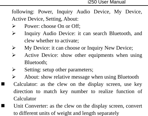                                     i250 User Manual  following: Power, Inquiry Audio Device, My Device, Active Device, Setting, About: ¾ Power: choose On or Off; ¾ Inquiry Audio Device: it can search Bluetooth, and clew whether to activate; ¾ My Device: it can choose or Inquiry New Device; ¾ Active Device: show other equipments when using Bluetooth; ¾ Setting: setup other parameters; ¾ About: show relative message when using Bluetooth  Calculator: as the clew on the display screen, use key direction to match key number to realize function of Calculator  Unit Converter: as the clew on the display screen, convert to different units of weight and length separately 