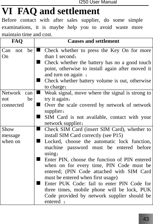 43                                I250 User Manual  VI  FAQ and settlement Before contact with after sales supplier, do some simple examinations, it is maybe help you to avoid waste more maintain time and cost. FAQ  Causes and settlement Can not be On  Check whether to press the Key On for more than 1 second；  Check whether the battery has no a good touch point, otherwise to install again after moved it and turn on again  ；  Check whether battery volume is out, otherwise to charge； Network can not be connected  Weak signal, move where the signal is strong to try it again；  Over the scale covered by network of network supplier；   SIM Card is not available, contact with your network supplier； Show message when on    Check SIM Card (insert SIM Card), whether to install SIM Card correctly (see P15)  Locked, choose the automatic lock function, machine password must be entered before using；  Enter PIN, choose the function of PIN entered when on for every time, PIN Code must be entered; (PIN Code attached with SIM Card must be entered when first usage)  Enter PUK Code: fail to enter PIN Code for three times, mobile phone will be lock, PUK Code provided by network supplier should be entered  ； 