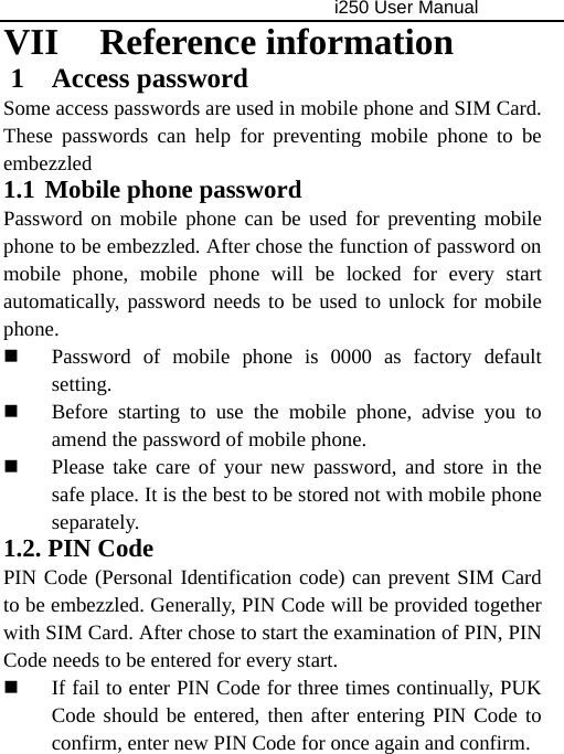                                     i250 User Manual  VII Reference information 1 Access password Some access passwords are used in mobile phone and SIM Card. These passwords can help for preventing mobile phone to be embezzled  1.1 Mobile phone password Password on mobile phone can be used for preventing mobile phone to be embezzled. After chose the function of password on mobile phone, mobile phone will be locked for every start automatically, password needs to be used to unlock for mobile phone.  Password of mobile phone is 0000 as factory default setting.  Before starting to use the mobile phone, advise you to amend the password of mobile phone.  Please take care of your new password, and store in the safe place. It is the best to be stored not with mobile phone separately. 1.2. PIN Code PIN Code (Personal Identification code) can prevent SIM Card to be embezzled. Generally, PIN Code will be provided together with SIM Card. After chose to start the examination of PIN, PIN Code needs to be entered for every start.  If fail to enter PIN Code for three times continually, PUK Code should be entered, then after entering PIN Code to confirm, enter new PIN Code for once again and confirm. 