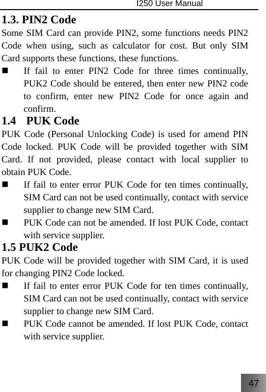 47                                I250 User Manual  1.3. PIN2 Code Some SIM Card can provide PIN2, some functions needs PIN2 Code when using, such as calculator for cost. But only SIM Card supports these functions, these functions.  If fail to enter PIN2 Code for three times continually, PUK2 Code should be entered, then enter new PIN2 code to confirm, enter new PIN2 Code for once again and confirm. 1.4  PUK Code PUK Code (Personal Unlocking Code) is used for amend PIN Code locked. PUK Code will be provided together with SIM Card. If not provided, please contact with local supplier to obtain PUK Code.  If fail to enter error PUK Code for ten times continually, SIM Card can not be used continually, contact with service supplier to change new SIM Card.  PUK Code can not be amended. If lost PUK Code, contact with service supplier. 1.5 PUK2 Code PUK Code will be provided together with SIM Card, it is used for changing PIN2 Code locked.  If fail to enter error PUK Code for ten times continually, SIM Card can not be used continually, contact with service supplier to change new SIM Card.  PUK Code cannot be amended. If lost PUK Code, contact with service supplier. 