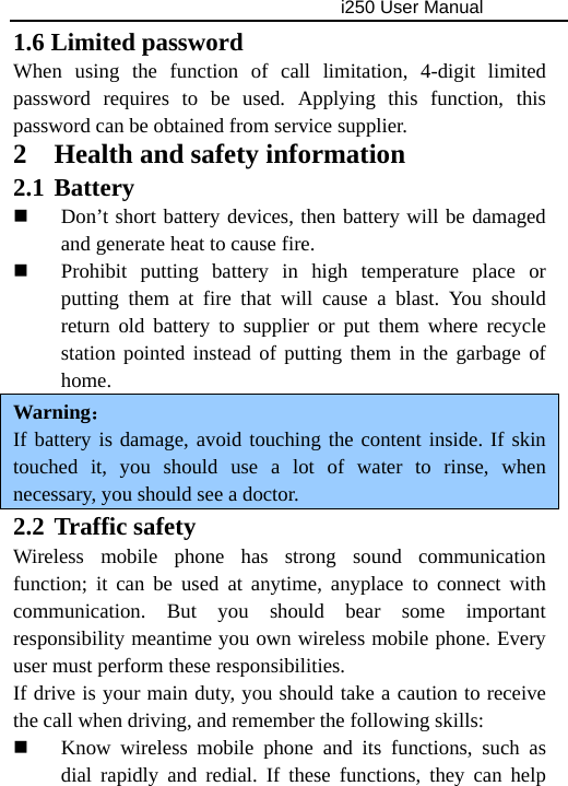                                     i250 User Manual  1.6 Limited password When using the function of call limitation, 4-digit limited password requires to be used. Applying this function, this password can be obtained from service supplier. 2 Health and safety information 2.1 Battery  Don’t short battery devices, then battery will be damaged and generate heat to cause fire.  Prohibit putting battery in high temperature place or putting them at fire that will cause a blast. You should return old battery to supplier or put them where recycle station pointed instead of putting them in the garbage of home. Warning： If battery is damage, avoid touching the content inside. If skin touched it, you should use a lot of water to rinse, when necessary, you should see a doctor. 2.2 Traffic safety Wireless mobile phone has strong sound communication function; it can be used at anytime, anyplace to connect with communication. But you should bear some important responsibility meantime you own wireless mobile phone. Every user must perform these responsibilities. If drive is your main duty, you should take a caution to receive the call when driving, and remember the following skills:  Know wireless mobile phone and its functions, such as dial rapidly and redial. If these functions, they can help 