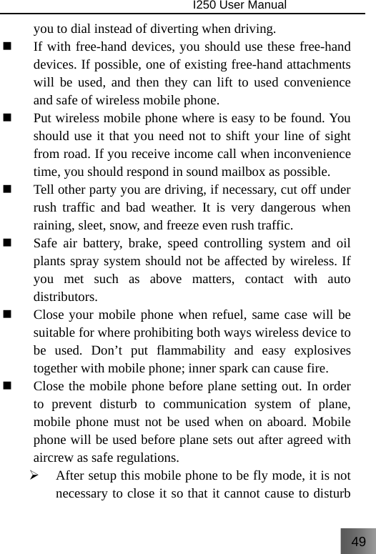 49                                I250 User Manual  you to dial instead of diverting when driving.  If with free-hand devices, you should use these free-hand devices. If possible, one of existing free-hand attachments will be used, and then they can lift to used convenience and safe of wireless mobile phone.  Put wireless mobile phone where is easy to be found. You should use it that you need not to shift your line of sight from road. If you receive income call when inconvenience time, you should respond in sound mailbox as possible.  Tell other party you are driving, if necessary, cut off under rush traffic and bad weather. It is very dangerous when raining, sleet, snow, and freeze even rush traffic.  Safe air battery, brake, speed controlling system and oil plants spray system should not be affected by wireless. If you met such as above matters, contact with auto distributors.  Close your mobile phone when refuel, same case will be suitable for where prohibiting both ways wireless device to be used. Don’t put flammability and easy explosives together with mobile phone; inner spark can cause fire.  Close the mobile phone before plane setting out. In order to prevent disturb to communication system of plane, mobile phone must not be used when on aboard. Mobile phone will be used before plane sets out after agreed with aircrew as safe regulations. ¾ After setup this mobile phone to be fly mode, it is not necessary to close it so that it cannot cause to disturb 