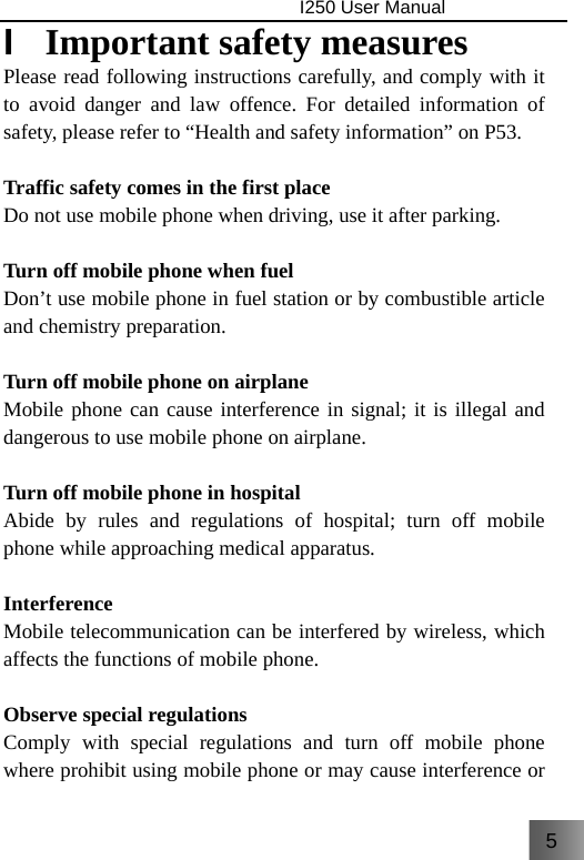 5                                I250 User Manual  I  Important safety measures Please read following instructions carefully, and comply with it to avoid danger and law offence. For detailed information of safety, please refer to “Health and safety information” on P53.    Traffic safety comes in the first place Do not use mobile phone when driving, use it after parking.    Turn off mobile phone when fuel Don’t use mobile phone in fuel station or by combustible article and chemistry preparation.  Turn off mobile phone on airplane Mobile phone can cause interference in signal; it is illegal and dangerous to use mobile phone on airplane.  Turn off mobile phone in hospital Abide by rules and regulations of hospital; turn off mobile phone while approaching medical apparatus.  Interference Mobile telecommunication can be interfered by wireless, which affects the functions of mobile phone.  Observe special regulations Comply with special regulations and turn off mobile phone where prohibit using mobile phone or may cause interference or 