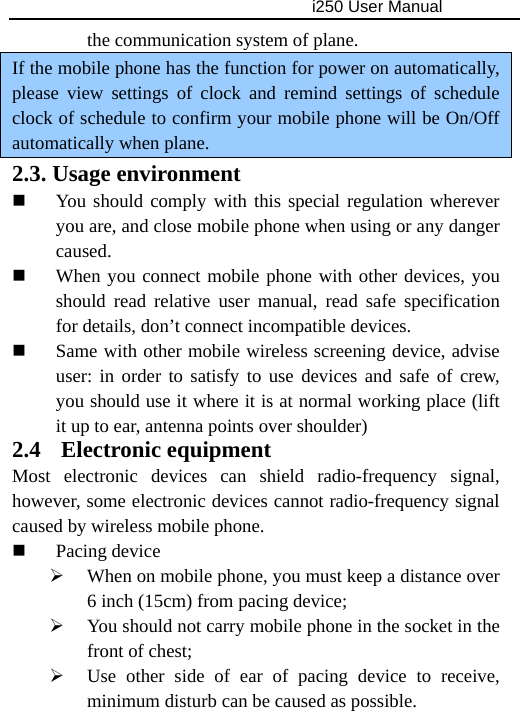                                     i250 User Manual  the communication system of plane. If the mobile phone has the function for power on automatically, please view settings of clock and remind settings of schedule clock of schedule to confirm your mobile phone will be On/Off automatically when plane. 2.3. Usage environment  You should comply with this special regulation wherever you are, and close mobile phone when using or any danger caused.  When you connect mobile phone with other devices, you should read relative user manual, read safe specification for details, don’t connect incompatible devices.  Same with other mobile wireless screening device, advise user: in order to satisfy to use devices and safe of crew, you should use it where it is at normal working place (lift it up to ear, antenna points over shoulder) 2.4  Electronic equipment Most electronic devices can shield radio-frequency signal, however, some electronic devices cannot radio-frequency signal caused by wireless mobile phone.  Pacing device ¾ When on mobile phone, you must keep a distance over 6 inch (15cm) from pacing device; ¾ You should not carry mobile phone in the socket in the front of chest; ¾ Use other side of ear of pacing device to receive, minimum disturb can be caused as possible. 