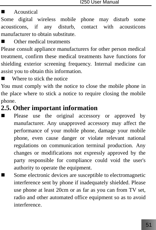 51                                I250 User Manual   Acoustical Some digital wireless mobile phone may disturb some acousticons, if any disturb, contact with acousticons manufacturer to obtain substitute.  Other medical treatments Please consult appliance manufacturers for other person medical treatment, confirm these medical treatments have functions for shielding exterior screening frequency. Internal medicine can assist you to obtain this information.  Where to stick the notice You must comply with the notice to close the mobile phone in the place where to stick a notice to require closing the mobile phone.  2.5. Other important information  Please use the original accessory or approved by manufacturer. Any unapproved accessory may affect the performance of your mobile phone, damage your mobile phone, even cause danger or violate relevant national regulations on communication terminal production. Any changes or modifications not expressly approved by the party responsible for compliance could void the user&apos;s authority to operate the equipment.  Some electronic devices are susceptible to electromagnetic interference sent by phone if inadequately shielded. Please use phone at least 20cm or as far as you can from TV set, radio and other automated office equipment so as to avoid interference. 