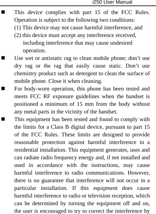                                     i250 User Manual   This device complies with part 15 of the FCC Rules. Operation is subject to the following two conditions:   (1) This device may not cause harmful interference, and   (2) this device must accept any interference received,         including interference that may cause undesired      operation.  Use wet or antistatic rag to clean mobile phone; don’t use dry rag or the rag that easily cause static. Don’t use chemistry product such as detergent to clean the surface of mobile phone. Close it when cleaning.  For body-worn operation, this phone has been tested and meets FCC RF exposure guidelines when the handset is positioned a minimum of 15 mm from the body without any metal parts in the vicinity of the handset.  This equipment has been tested and found to comply with the limits for a Class B digital device, pursuant to part 15 of the FCC Rules. These limits are designed to provide reasonable protection against harmful interference in a residential installation. This equipment generates, uses and can radiate radio frequency energy and, if not installed and used in accordance with the instructions, may cause harmful interference to radio communications. However, there is no guarantee that interference will not occur in a particular installation. If this equipment does cause harmful interference to radio or television reception, which can be determined by turning the equipment off and on, the user is encouraged to try to correct the interference by 