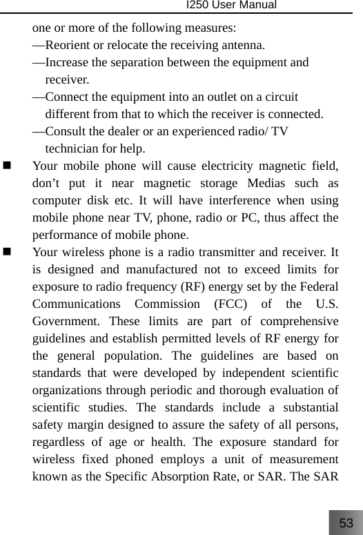 53                                I250 User Manual  one or more of the following measures: —Reorient or relocate the receiving antenna. —Increase the separation between the equipment and     receiver. —Connect the equipment into an outlet on a circuit       different from that to which the receiver is connected. —Consult the dealer or an experienced radio/ TV     technician for help.  Your mobile phone will cause electricity magnetic field, don’t put it near magnetic storage Medias such as computer disk etc. It will have interference when using mobile phone near TV, phone, radio or PC, thus affect the performance of mobile phone.  Your wireless phone is a radio transmitter and receiver. It is designed and manufactured not to exceed limits for exposure to radio frequency (RF) energy set by the Federal Communications Commission (FCC) of the U.S. Government. These limits are part of comprehensive guidelines and establish permitted levels of RF energy for the general population. The guidelines are based on standards that were developed by independent scientific organizations through periodic and thorough evaluation of scientific studies. The standards include a substantial safety margin designed to assure the safety of all persons, regardless of age or health. The exposure standard for wireless fixed phoned employs a unit of measurement known as the Specific Absorption Rate, or SAR. The SAR 