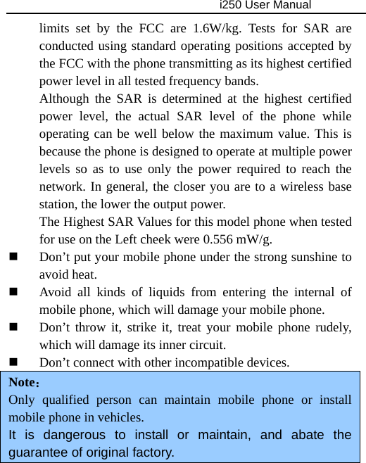                                     i250 User Manual  limits set by the FCC are 1.6W/kg. Tests for SAR are conducted using standard operating positions accepted by the FCC with the phone transmitting as its highest certified power level in all tested frequency bands. Although the SAR is determined at the highest certified power level, the actual SAR level of the phone while operating can be well below the maximum value. This is because the phone is designed to operate at multiple power levels so as to use only the power required to reach the network. In general, the closer you are to a wireless base station, the lower the output power. The Highest SAR Values for this model phone when tested for use on the Left cheek were 0.556 mW/g.  Don’t put your mobile phone under the strong sunshine to avoid heat.  Avoid all kinds of liquids from entering the internal of mobile phone, which will damage your mobile phone.  Don’t throw it, strike it, treat your mobile phone rudely, which will damage its inner circuit.    Don’t connect with other incompatible devices. Note： Only qualified person can maintain mobile phone or install mobile phone in vehicles.     It is dangerous to install or maintain, and abate the guarantee of original factory.   