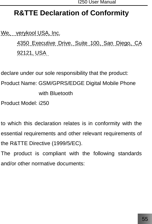 55                                I250 User Manual  R&amp;TTE Declaration of Conformity  We,   verykool USA, Inc. 4350 Executive Drive. Suite 100, San Diego, CA 92121, USA    declare under our sole responsibility that the product: Product Name: GSM/GPRS/EDGE Digital Mobile Phone   with Bluetooth Product Model: i250  to which this declaration relates is in conformity with the essential requirements and other relevant requirements of the R&amp;TTE Directive (1999/5/EC). The product is compliant with the following standards and/or other normative documents:     