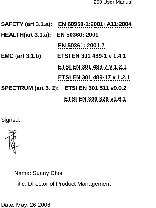                                     i250 User Manual   SAFETY (art 3.1.a):    EN 60950-1:2001+A11:2004 HEALTH(art 3.1.a):    EN 50360: 2001 EN 50361: 2001-7 EMC (art 3.1.b):          ETSI EN 301 489-1 v 1.4.1 ETSI EN 301 489-7 v 1.2.1 ETSI EN 301 489-17 v 1.2.1 SPECTRUM (art 3. 2):    ETSI EN 301 511 v9.0.2 ETSI EN 300 328 v1.6.1  Signed:    Name: Sunny Choi   Title: Director of Product Management  Date: May. 26 2008  